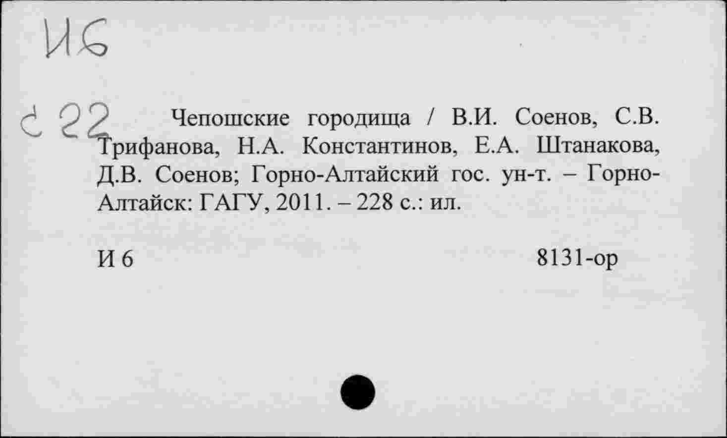 ﻿we
ć2^
Чепошские городища / В.И. Соенов, С.В. рифанова, Н.А. Константинов, Е.А. Штанакова,
Д.В. Соенов; Горно-Алтайский гос. ун-т. - Горно-
Алтайск: ГАГУ, 2011,- 228 с.: ил.
И 6
8131-ор